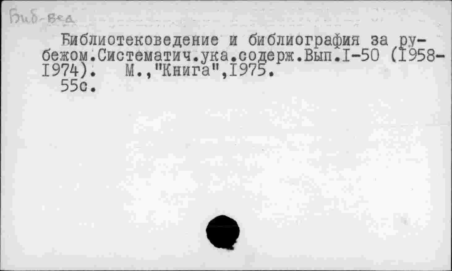 ﻿библиотековедение и библиография за рубежом. Систематич.ука.соде рж.Вып.1-50 (1958-1974).	М.,"Книга”,1975.
55с.